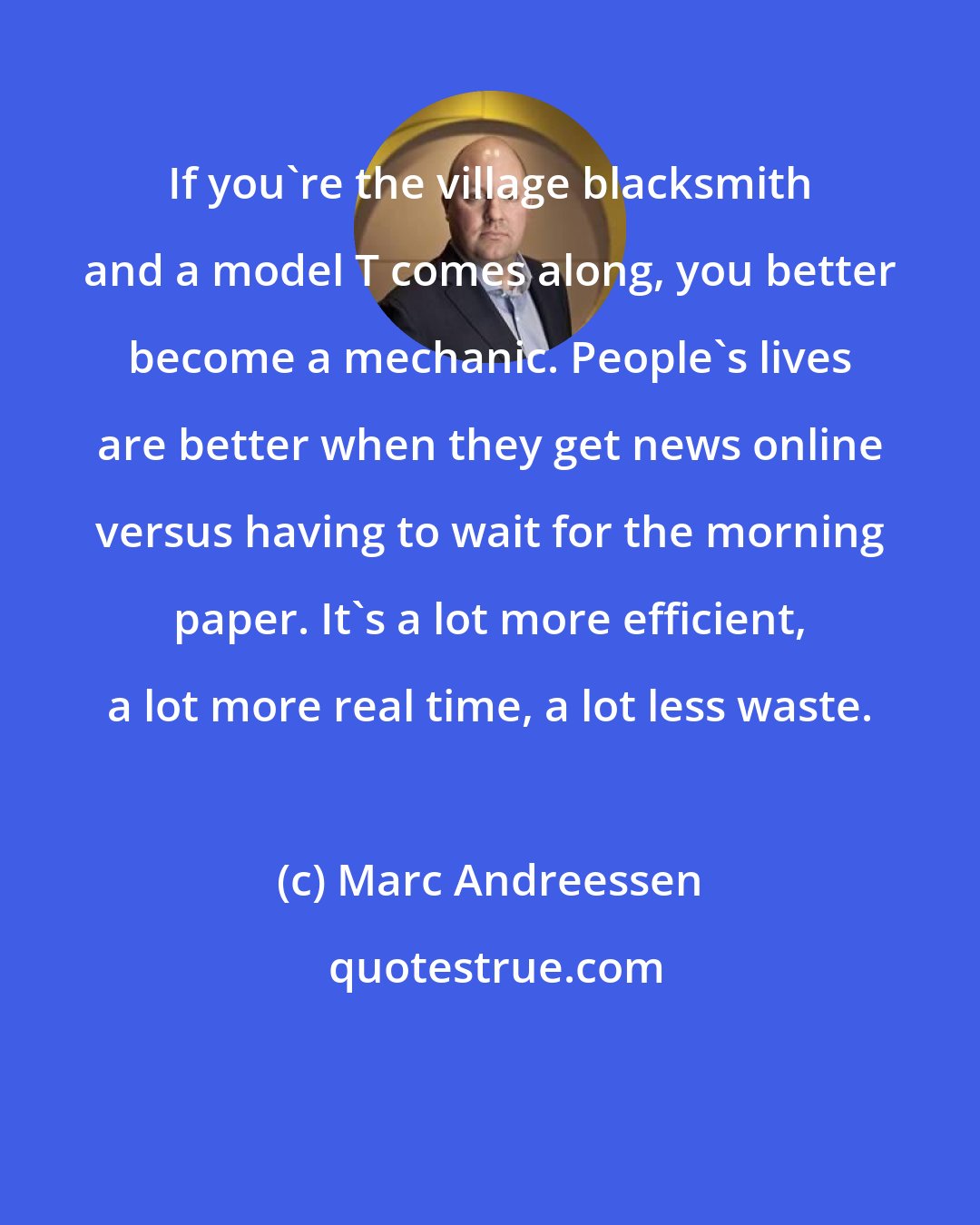 Marc Andreessen: If you're the village blacksmith and a model T comes along, you better become a mechanic. People's lives are better when they get news online versus having to wait for the morning paper. It's a lot more efficient, a lot more real time, a lot less waste.
