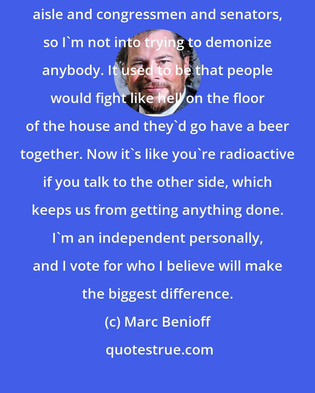 Marc Benioff: I've worked with a variety of presidents over the years on both sides of the aisle and congressmen and senators, so I'm not into trying to demonize anybody. It used to be that people would fight like hell on the floor of the house and they'd go have a beer together. Now it's like you're radioactive if you talk to the other side, which keeps us from getting anything done. I'm an independent personally, and I vote for who I believe will make the biggest difference.