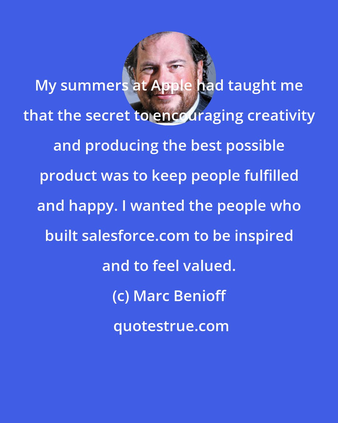 Marc Benioff: My summers at Apple had taught me that the secret to encouraging creativity and producing the best possible product was to keep people fulfilled and happy. I wanted the people who built salesforce.com to be inspired and to feel valued.