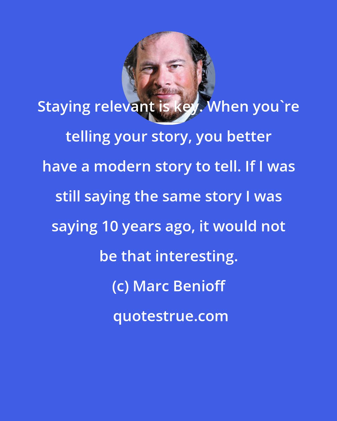 Marc Benioff: Staying relevant is key. When you're telling your story, you better have a modern story to tell. If I was still saying the same story I was saying 10 years ago, it would not be that interesting.