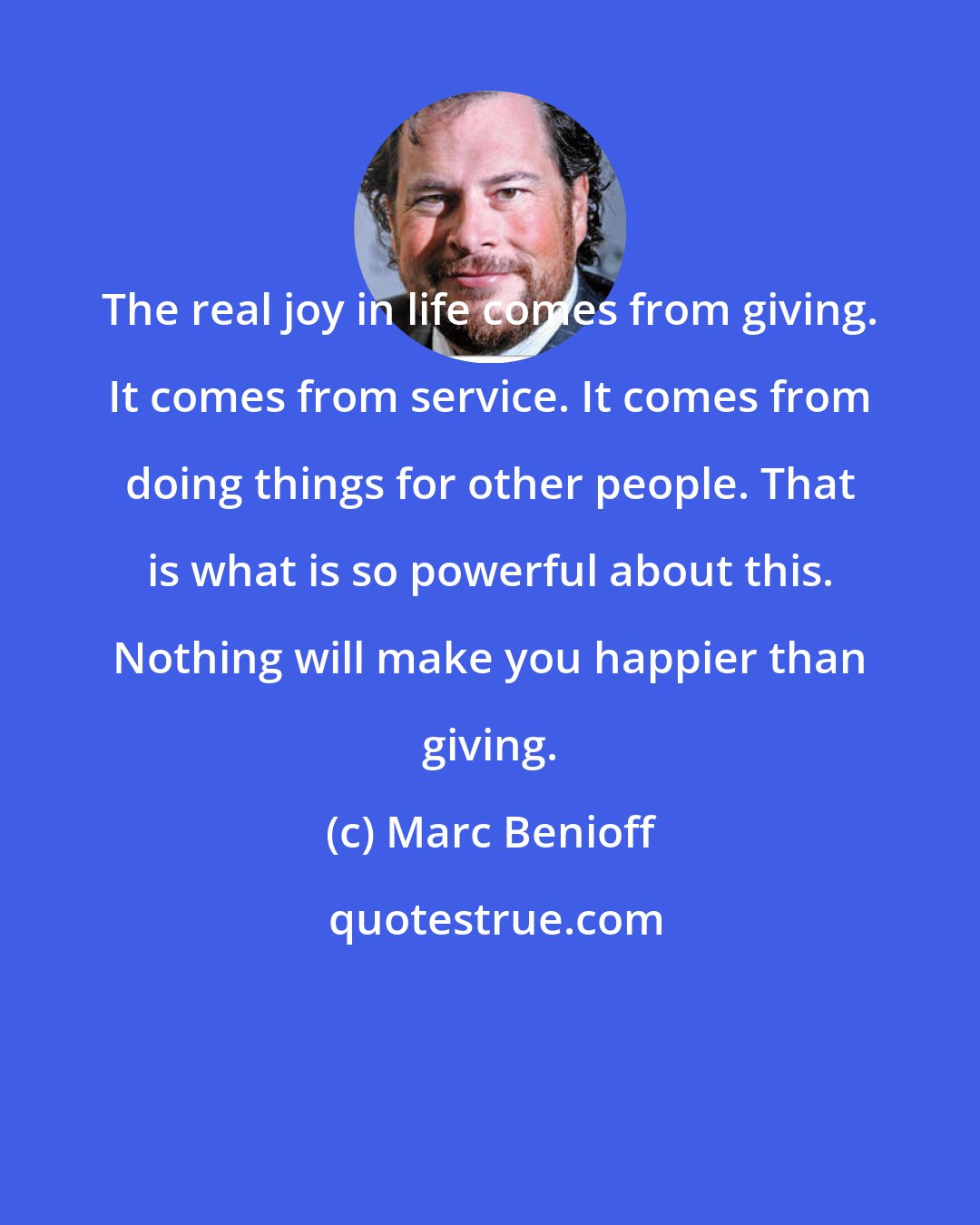 Marc Benioff: The real joy in life comes from giving. It comes from service. It comes from doing things for other people. That is what is so powerful about this. Nothing will make you happier than giving.