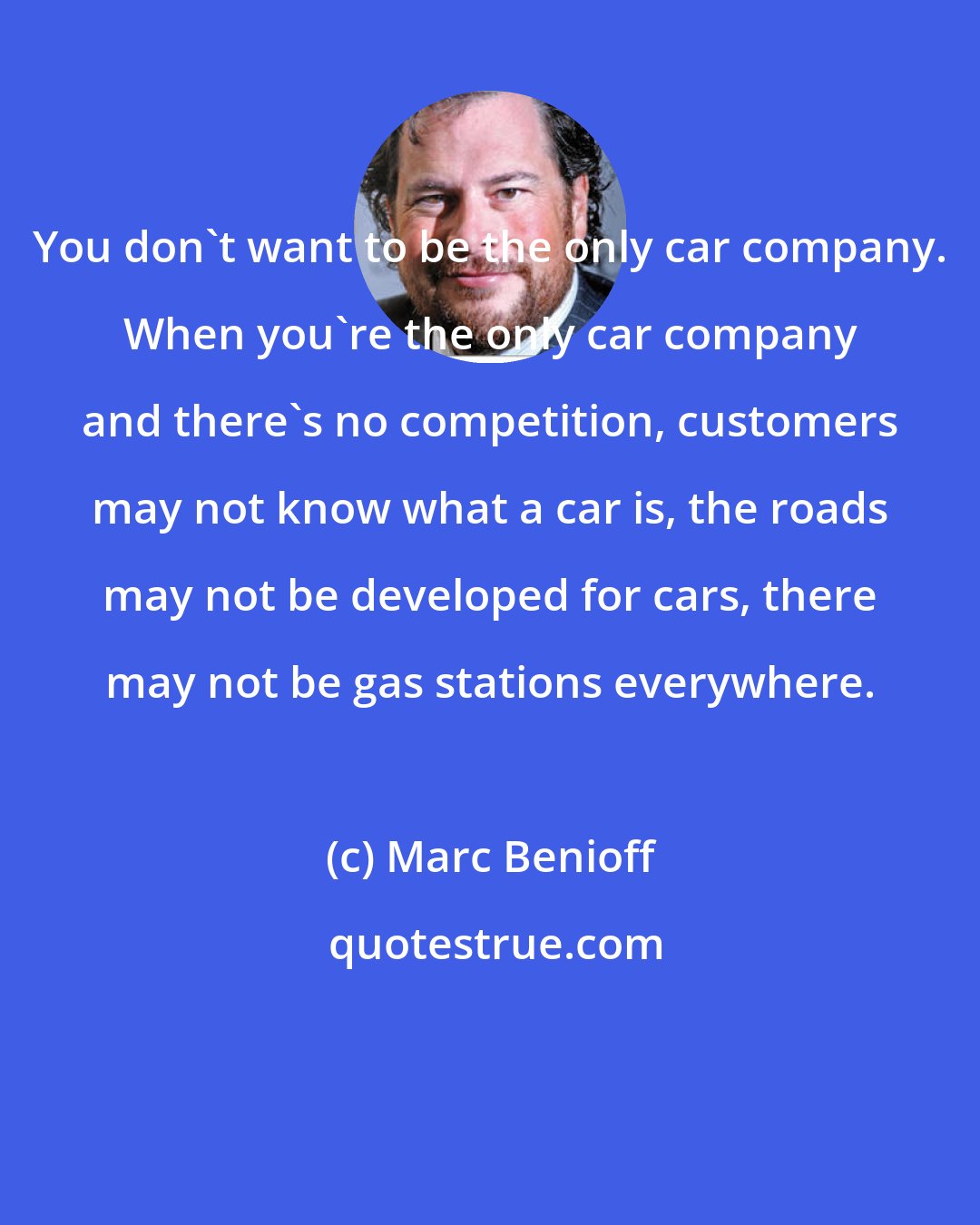 Marc Benioff: You don't want to be the only car company. When you're the only car company and there's no competition, customers may not know what a car is, the roads may not be developed for cars, there may not be gas stations everywhere.