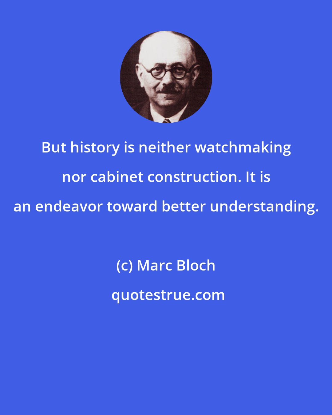 Marc Bloch: But history is neither watchmaking nor cabinet construction. It is an endeavor toward better understanding.