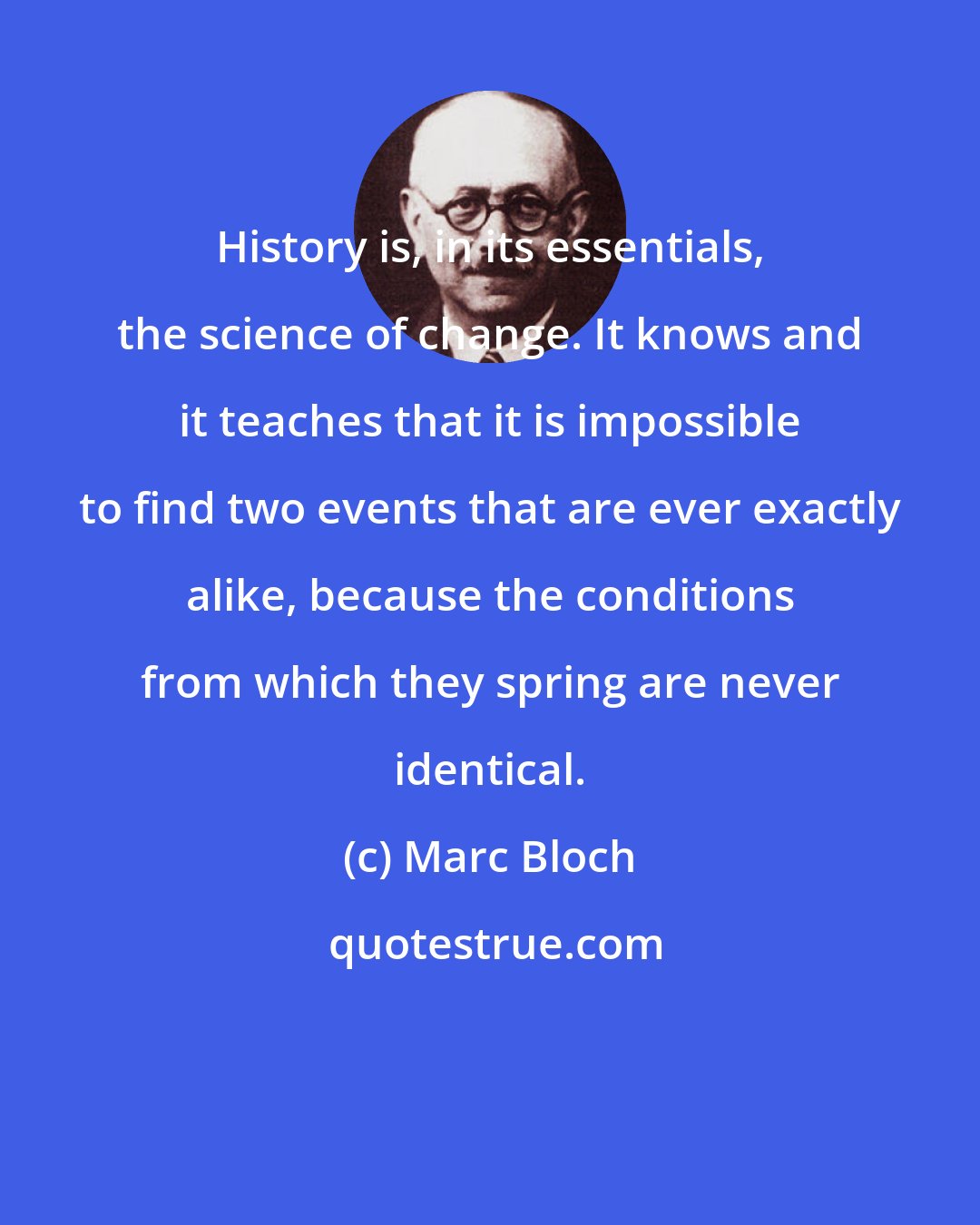 Marc Bloch: History is, in its essentials, the science of change. It knows and it teaches that it is impossible to find two events that are ever exactly alike, because the conditions from which they spring are never identical.