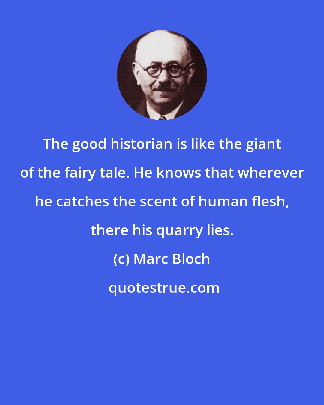 Marc Bloch: The good historian is like the giant of the fairy tale. He knows that wherever he catches the scent of human flesh, there his quarry lies.