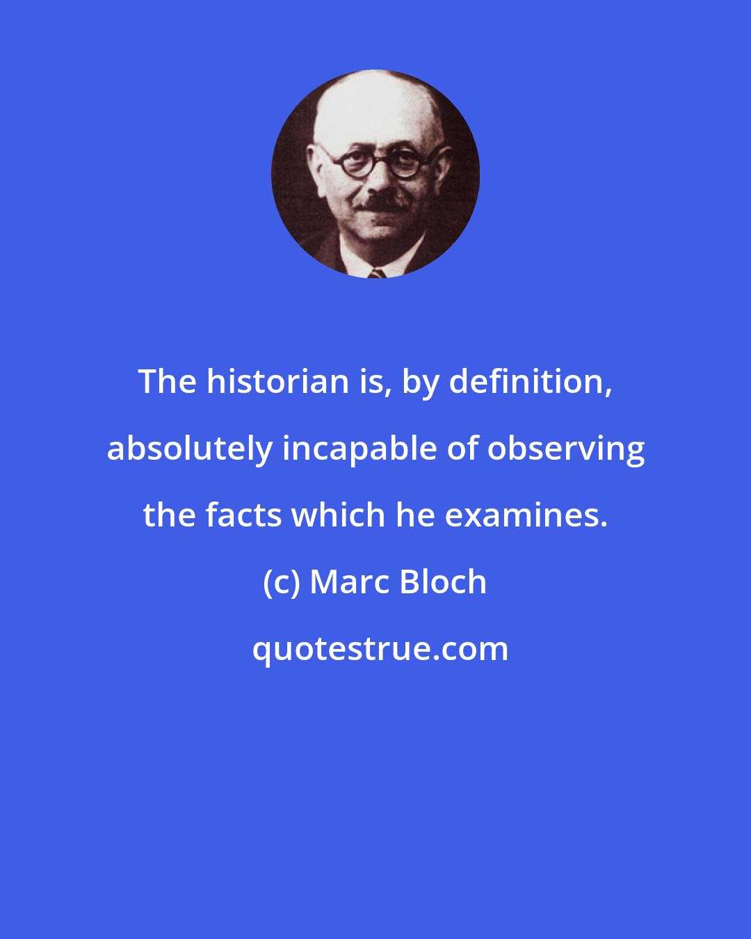 Marc Bloch: The historian is, by definition, absolutely incapable of observing the facts which he examines.