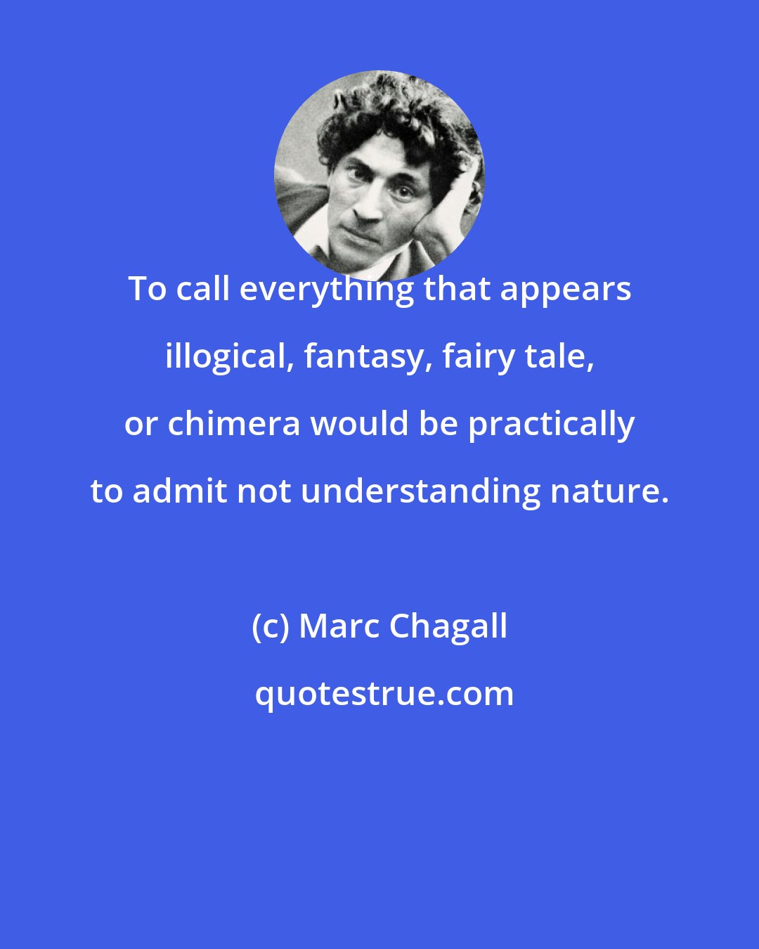 Marc Chagall: To call everything that appears illogical, fantasy, fairy tale, or chimera would be practically to admit not understanding nature.