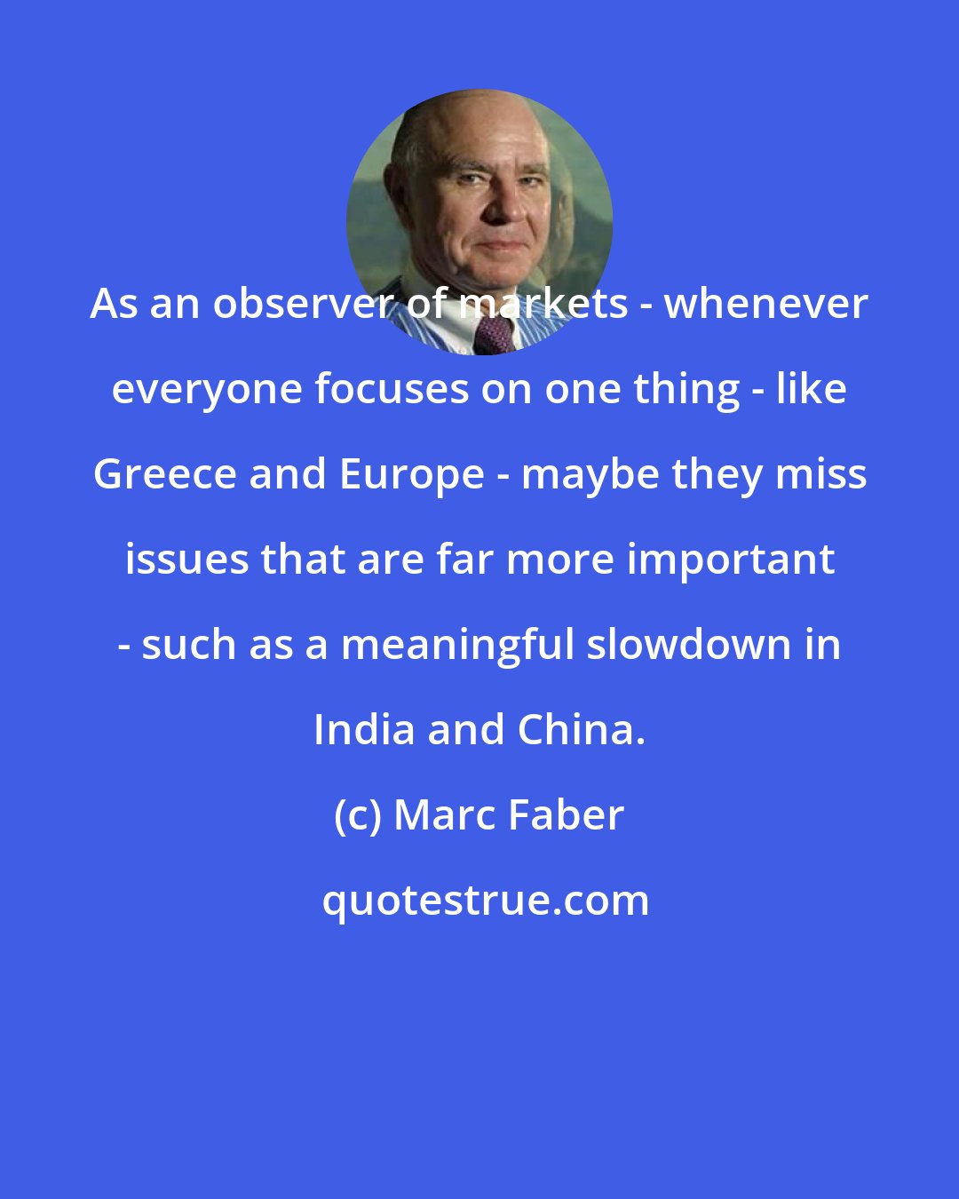 Marc Faber: As an observer of markets - whenever everyone focuses on one thing - like Greece and Europe - maybe they miss issues that are far more important - such as a meaningful slowdown in India and China.