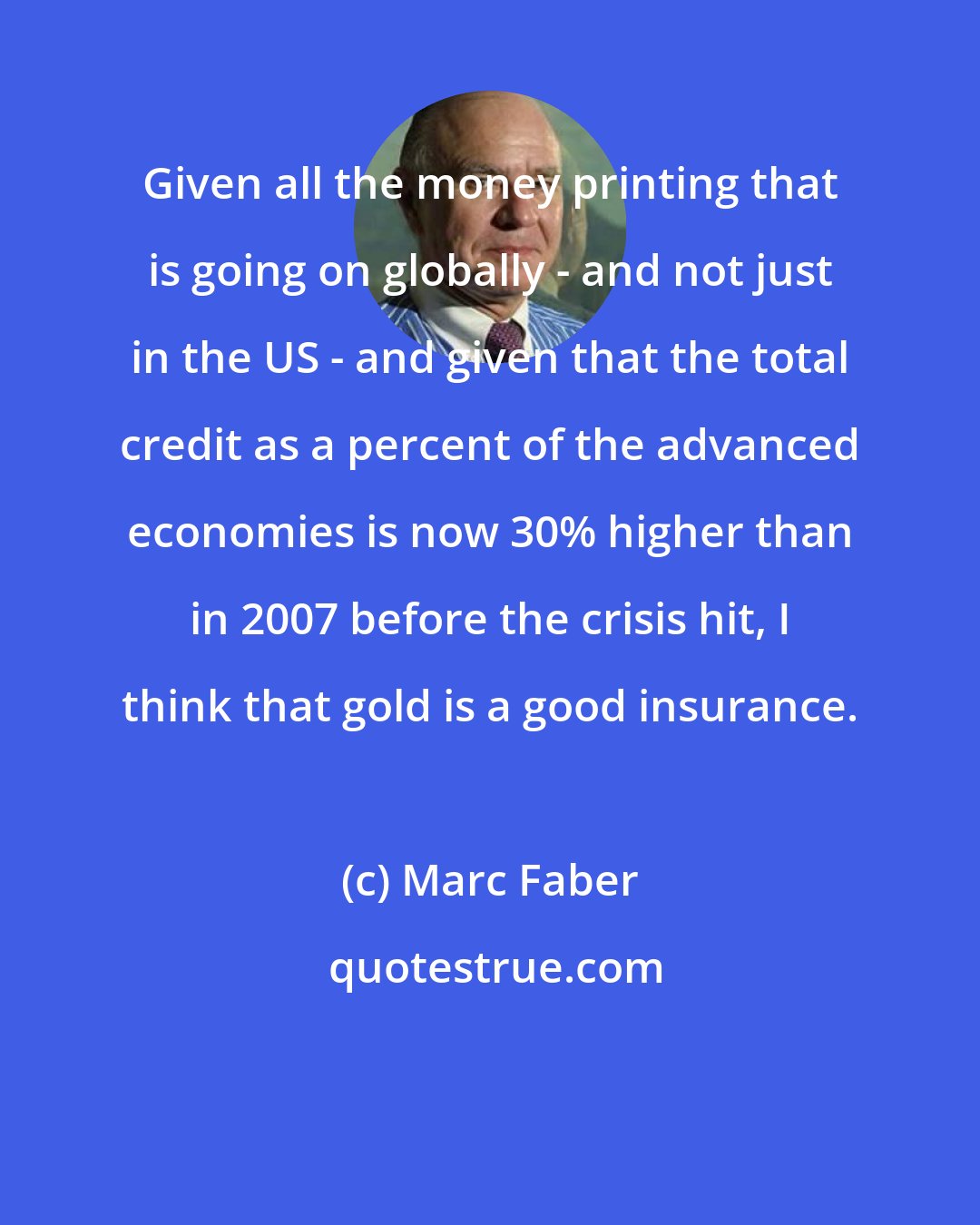 Marc Faber: Given all the money printing that is going on globally - and not just in the US - and given that the total credit as a percent of the advanced economies is now 30% higher than in 2007 before the crisis hit, I think that gold is a good insurance.