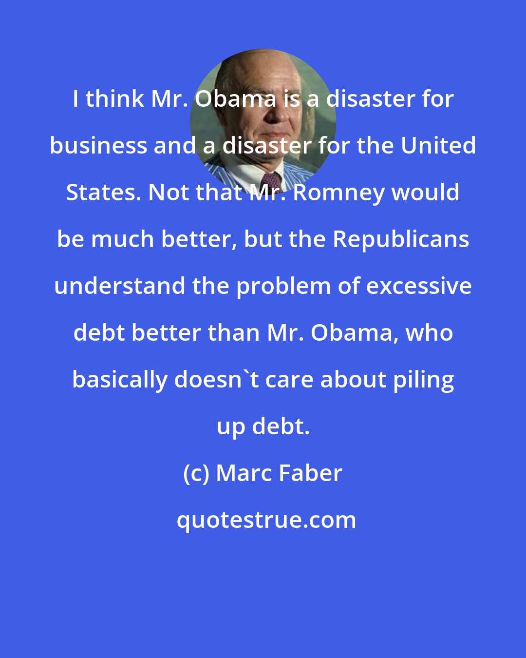 Marc Faber: I think Mr. Obama is a disaster for business and a disaster for the United States. Not that Mr. Romney would be much better, but the Republicans understand the problem of excessive debt better than Mr. Obama, who basically doesn't care about piling up debt.