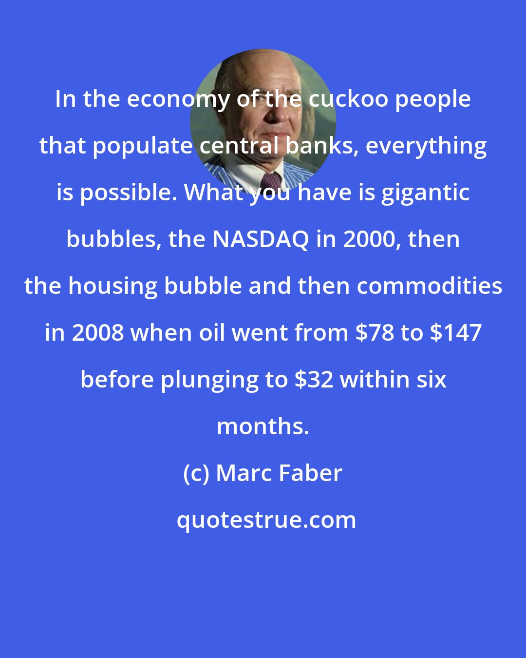 Marc Faber: In the economy of the cuckoo people that populate central banks, everything is possible. What you have is gigantic bubbles, the NASDAQ in 2000, then the housing bubble and then commodities in 2008 when oil went from $78 to $147 before plunging to $32 within six months.