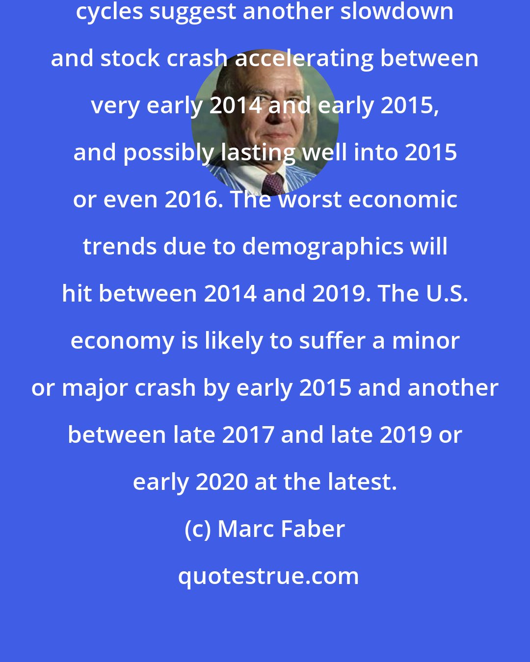 Marc Faber: Our best long-term and intermediate cycles suggest another slowdown and stock crash accelerating between very early 2014 and early 2015, and possibly lasting well into 2015 or even 2016. The worst economic trends due to demographics will hit between 2014 and 2019. The U.S. economy is likely to suffer a minor or major crash by early 2015 and another between late 2017 and late 2019 or early 2020 at the latest.