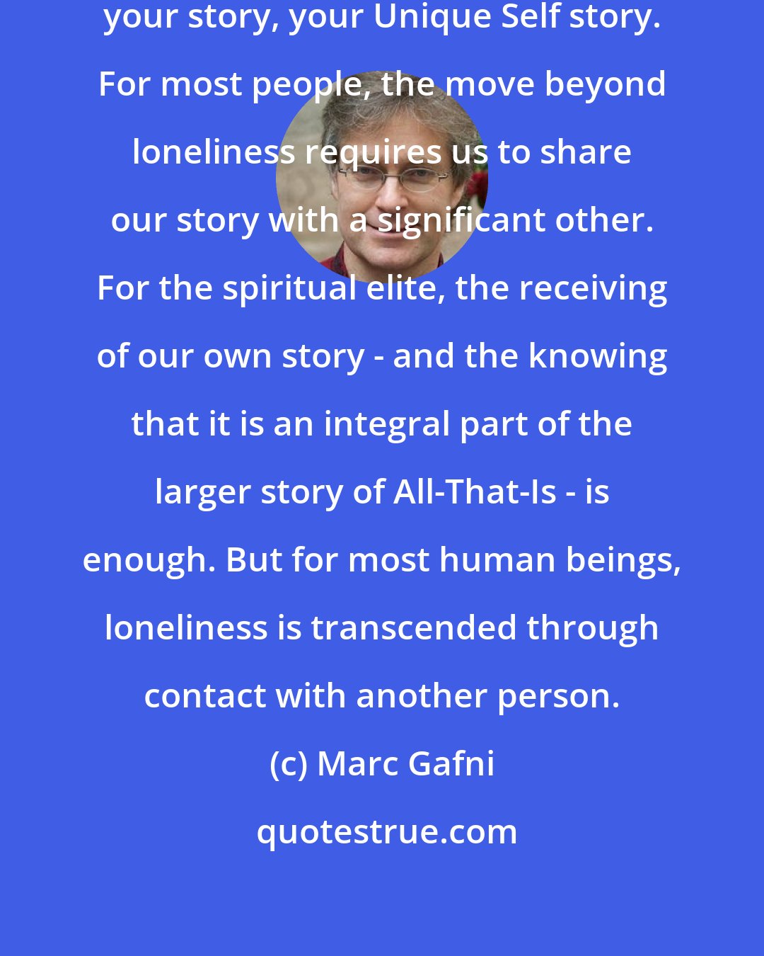 Marc Gafni: Loneliness is the inability to share your story, your Unique Self story. For most people, the move beyond loneliness requires us to share our story with a significant other. For the spiritual elite, the receiving of our own story - and the knowing that it is an integral part of the larger story of All-That-Is - is enough. But for most human beings, loneliness is transcended through contact with another person.