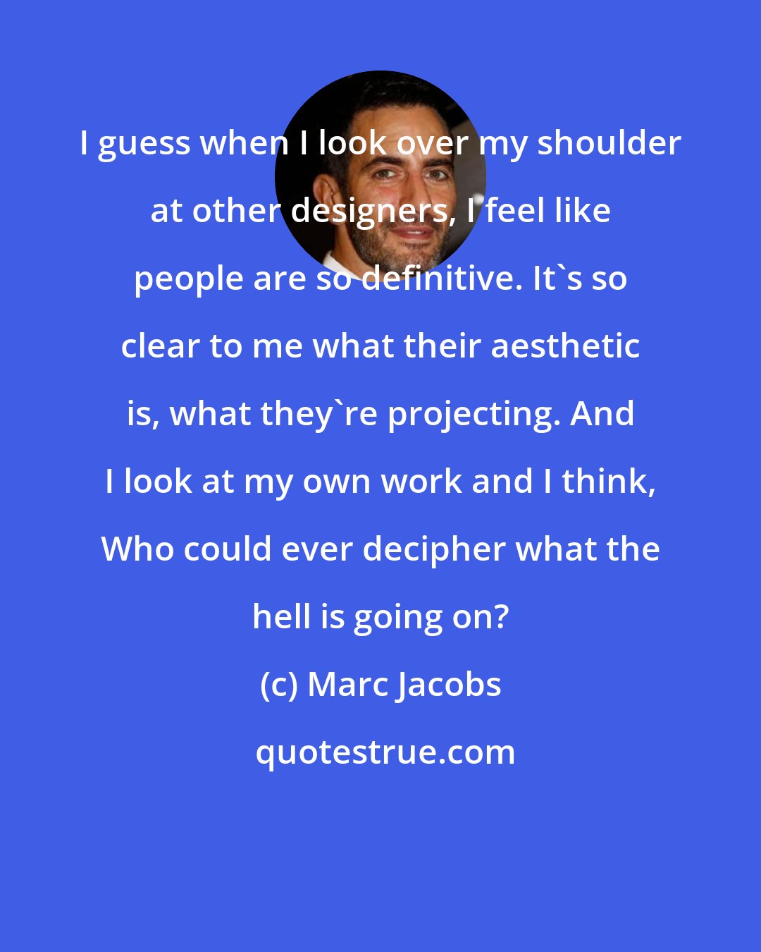 Marc Jacobs: I guess when I look over my shoulder at other designers, I feel like people are so definitive. It's so clear to me what their aesthetic is, what they're projecting. And I look at my own work and I think, Who could ever decipher what the hell is going on?