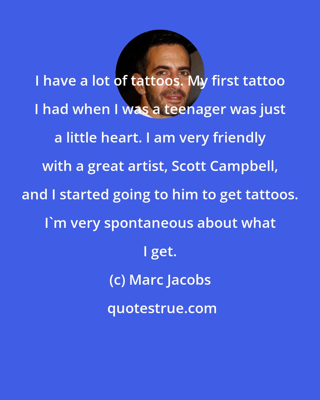 Marc Jacobs: I have a lot of tattoos. My first tattoo I had when I was a teenager was just a little heart. I am very friendly with a great artist, Scott Campbell, and I started going to him to get tattoos. I'm very spontaneous about what I get.