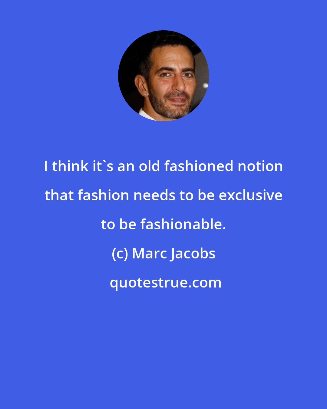 Marc Jacobs: I think it's an old fashioned notion that fashion needs to be exclusive to be fashionable.