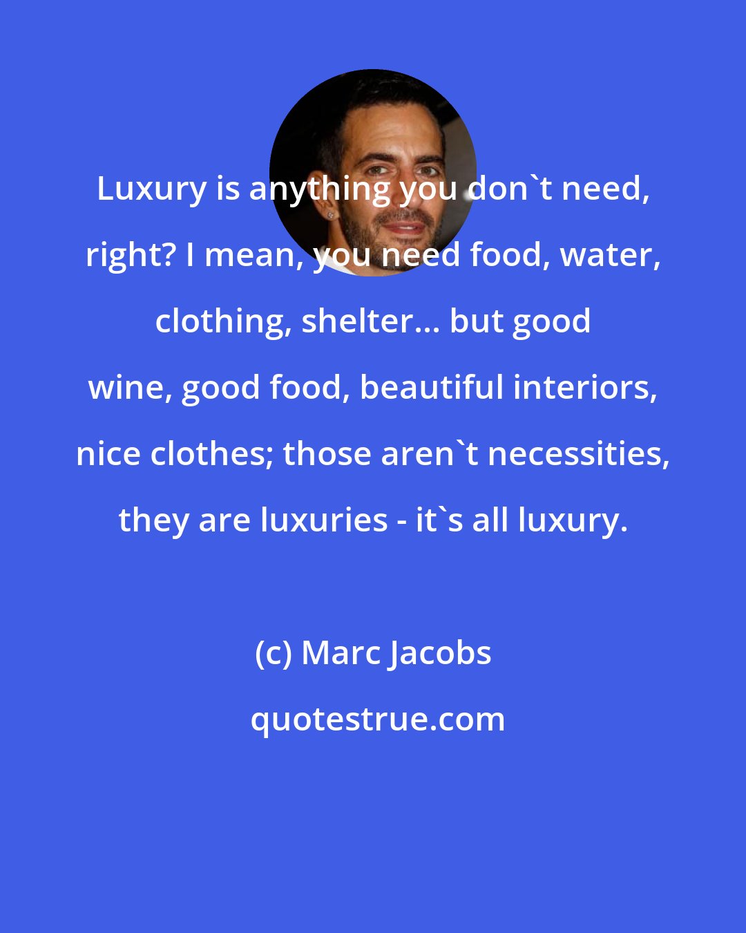 Marc Jacobs: Luxury is anything you don't need, right? I mean, you need food, water, clothing, shelter... but good wine, good food, beautiful interiors, nice clothes; those aren't necessities, they are luxuries - it's all luxury.