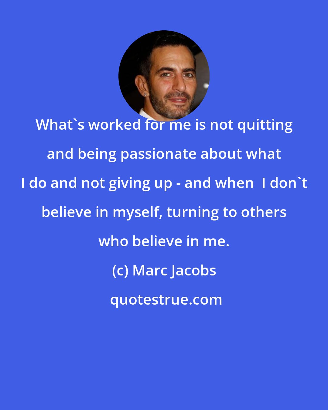 Marc Jacobs: What's worked for me is not quitting and being passionate about what I do and not giving up - and when  I don't believe in myself, turning to others who believe in me.