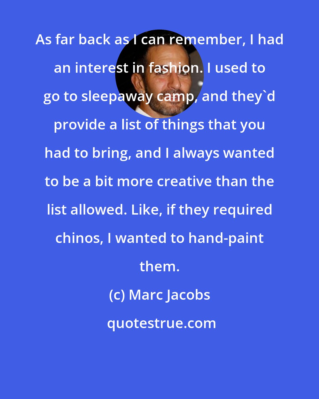 Marc Jacobs: As far back as I can remember, I had an interest in fashion. I used to go to sleepaway camp, and they'd provide a list of things that you had to bring, and I always wanted to be a bit more creative than the list allowed. Like, if they required chinos, I wanted to hand-paint them.