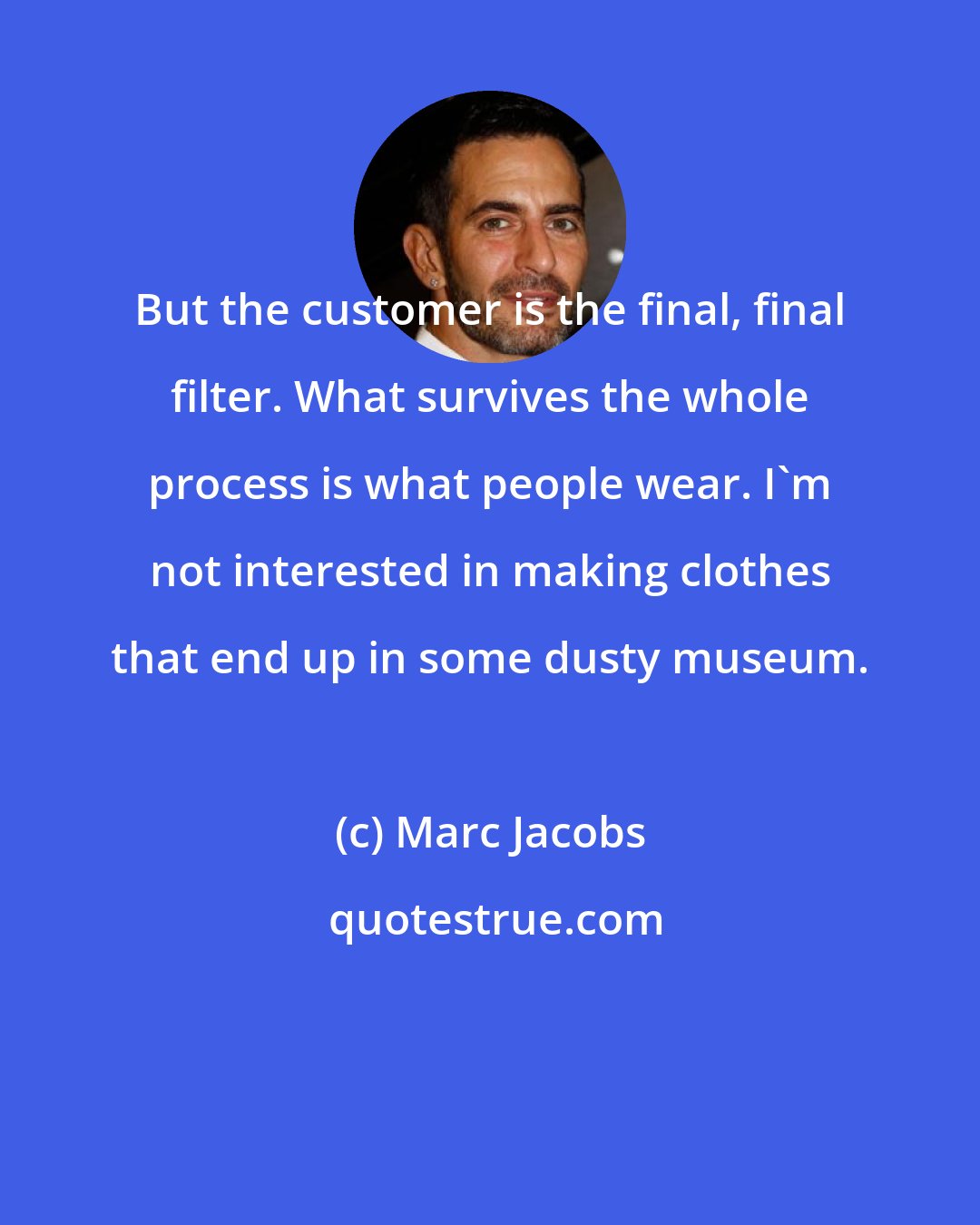 Marc Jacobs: But the customer is the final, final filter. What survives the whole process is what people wear. I'm not interested in making clothes that end up in some dusty museum.