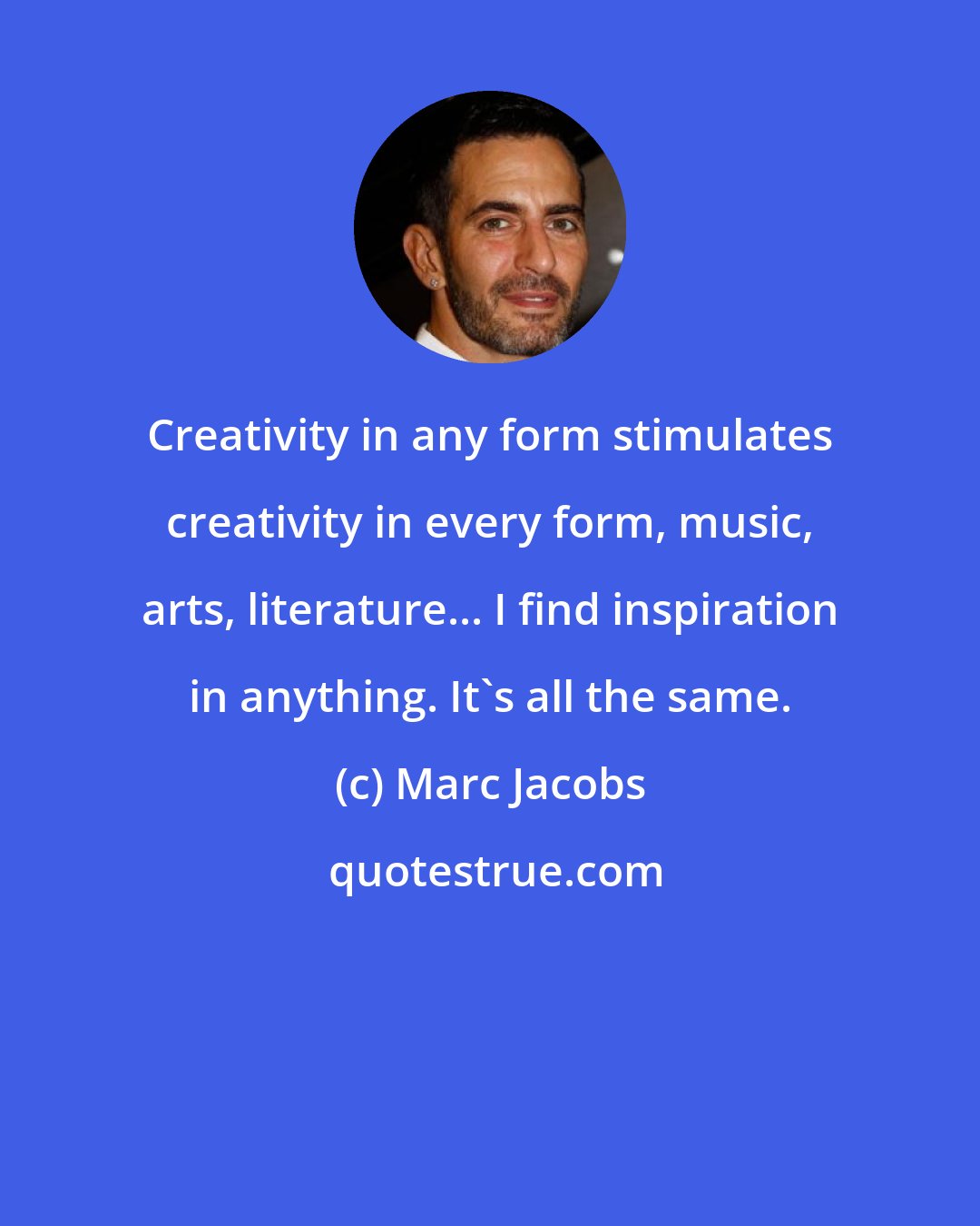 Marc Jacobs: Creativity in any form stimulates creativity in every form, music, arts, literature... I find inspiration in anything. It's all the same.