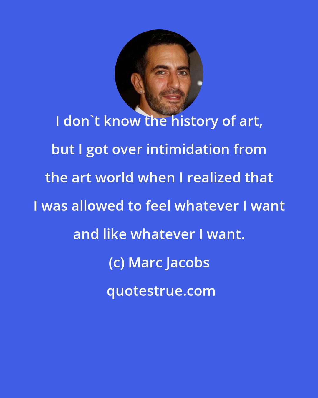 Marc Jacobs: I don't know the history of art, but I got over intimidation from the art world when I realized that I was allowed to feel whatever I want and like whatever I want.