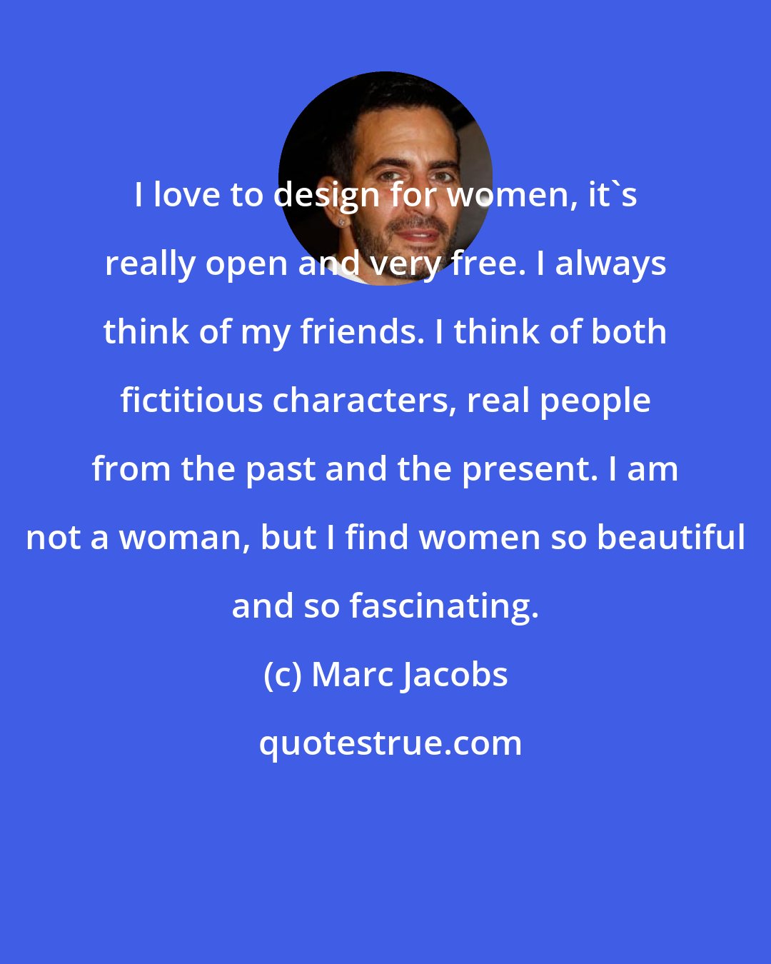 Marc Jacobs: I love to design for women, it's really open and very free. I always think of my friends. I think of both fictitious characters, real people from the past and the present. I am not a woman, but I find women so beautiful and so fascinating.