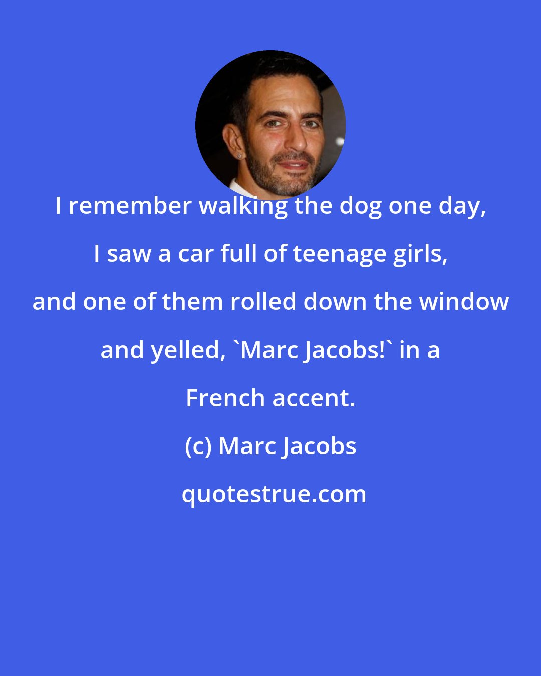 Marc Jacobs: I remember walking the dog one day, I saw a car full of teenage girls, and one of them rolled down the window and yelled, 'Marc Jacobs!' in a French accent.