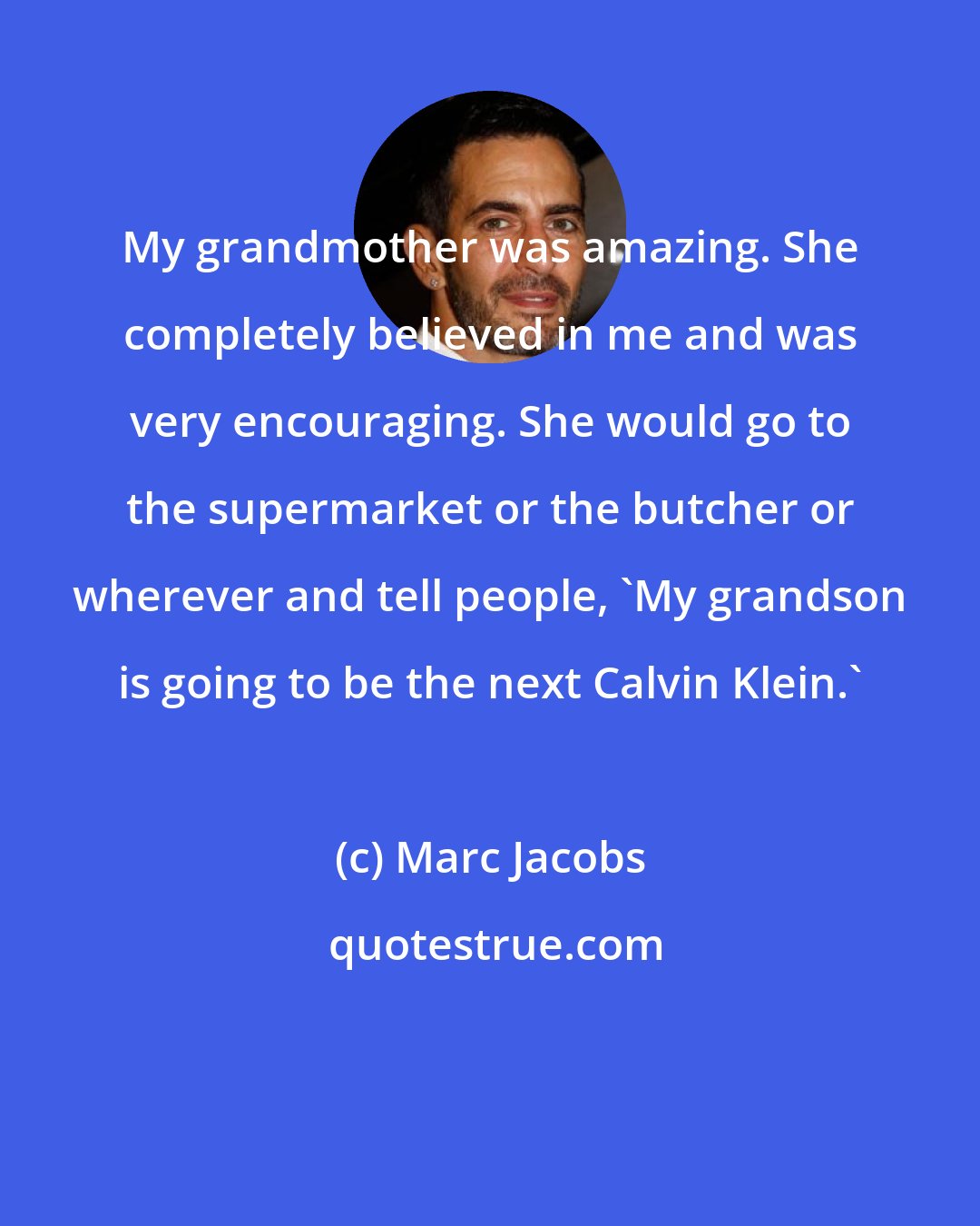 Marc Jacobs: My grandmother was amazing. She completely believed in me and was very encouraging. She would go to the supermarket or the butcher or wherever and tell people, 'My grandson is going to be the next Calvin Klein.'