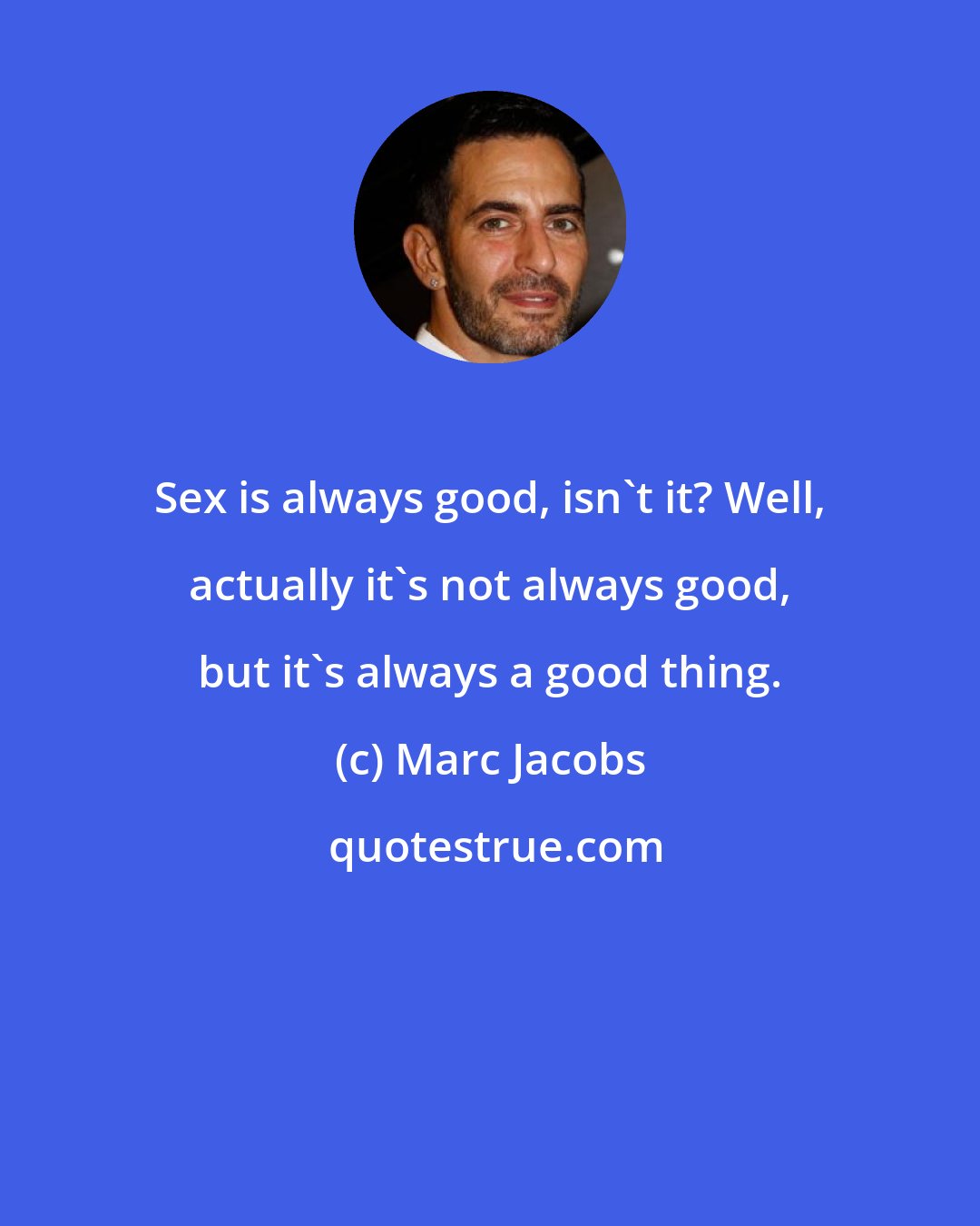 Marc Jacobs: Sex is always good, isn't it? Well, actually it's not always good, but it's always a good thing.