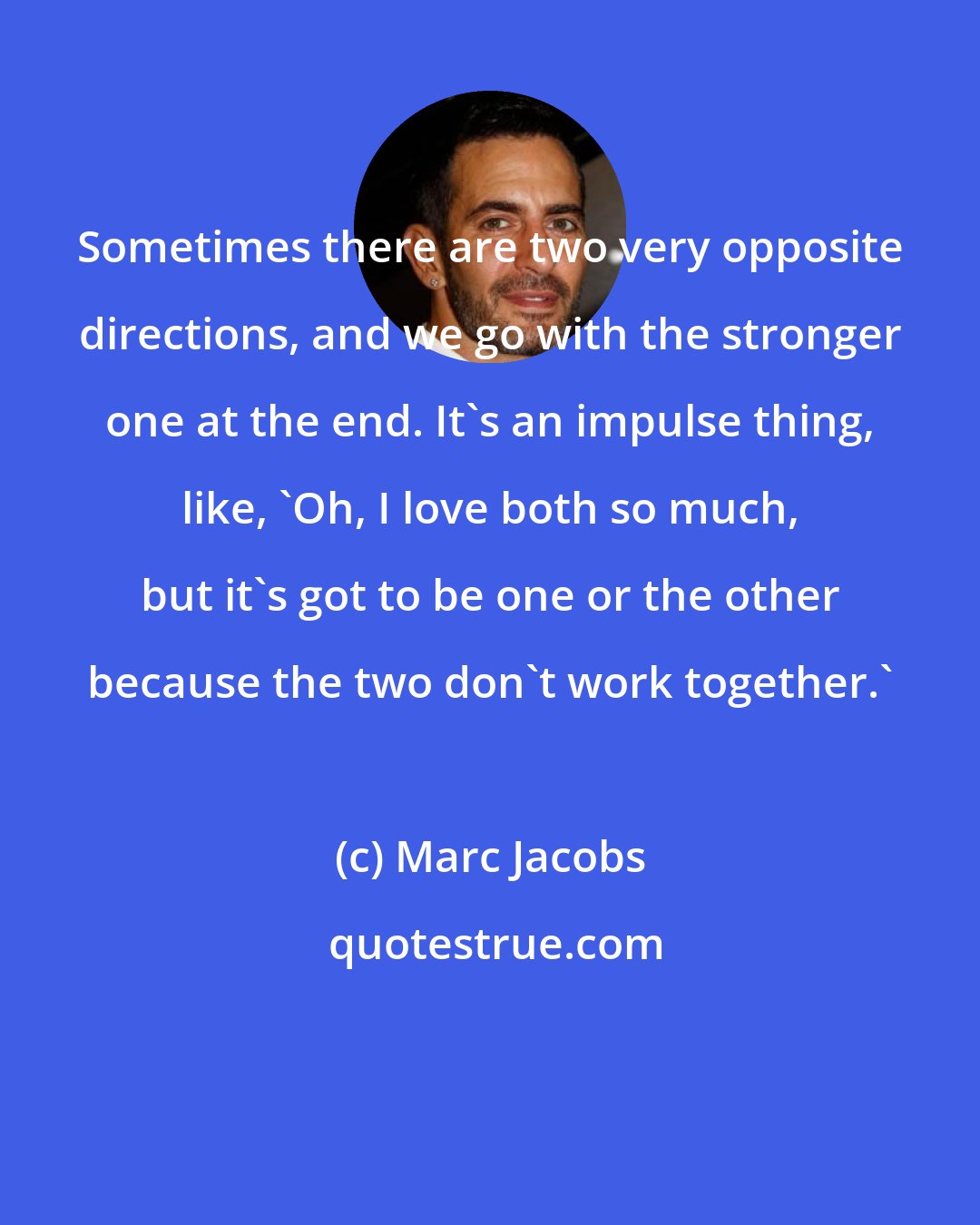 Marc Jacobs: Sometimes there are two very opposite directions, and we go with the stronger one at the end. It's an impulse thing, like, 'Oh, I love both so much, but it's got to be one or the other because the two don't work together.'