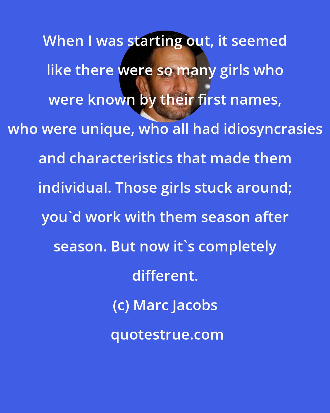 Marc Jacobs: When I was starting out, it seemed like there were so many girls who were known by their first names, who were unique, who all had idiosyncrasies and characteristics that made them individual. Those girls stuck around; you'd work with them season after season. But now it's completely different.