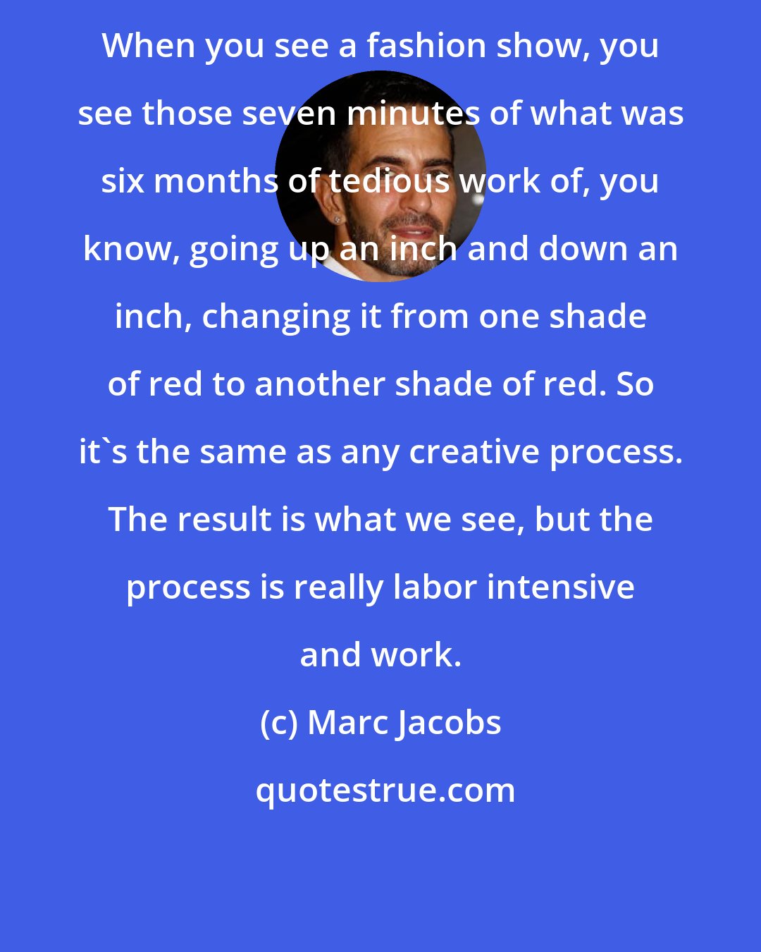 Marc Jacobs: When you see a fashion show, you see those seven minutes of what was six months of tedious work of, you know, going up an inch and down an inch, changing it from one shade of red to another shade of red. So it's the same as any creative process. The result is what we see, but the process is really labor intensive and work.
