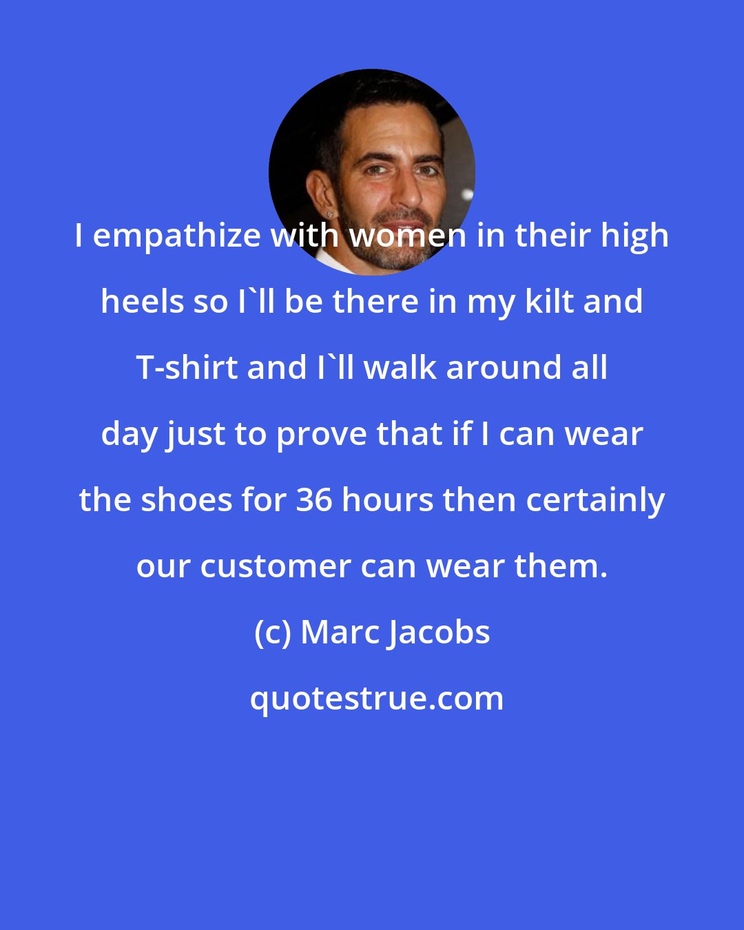 Marc Jacobs: I empathize with women in their high heels so I'll be there in my kilt and T-shirt and I'll walk around all day just to prove that if I can wear the shoes for 36 hours then certainly our customer can wear them.