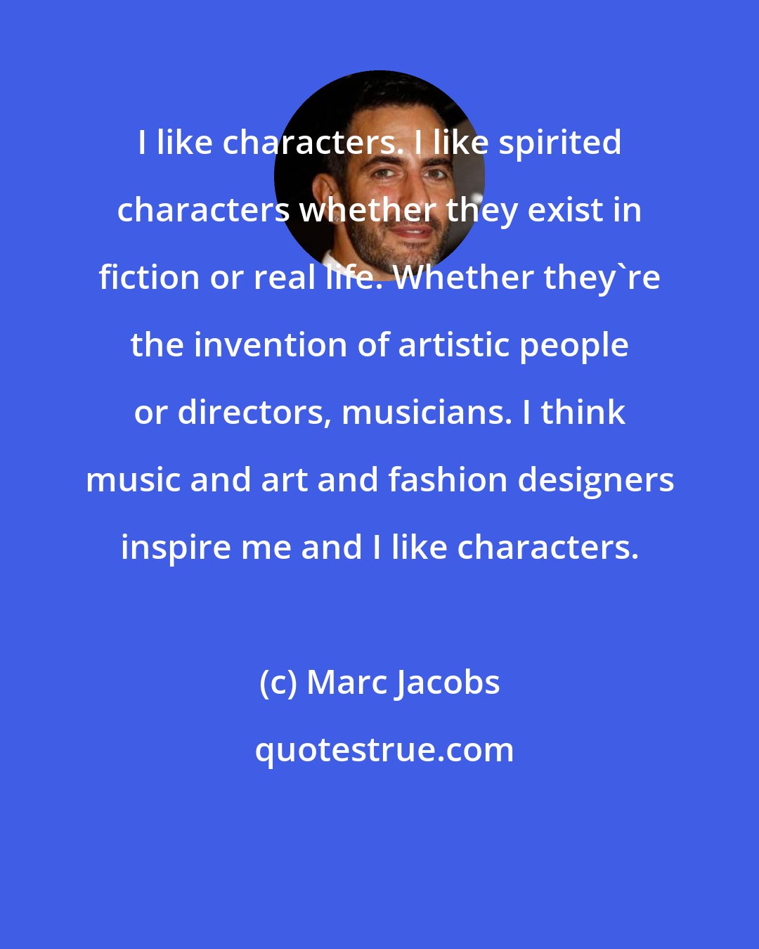 Marc Jacobs: I like characters. I like spirited characters whether they exist in fiction or real life. Whether they're the invention of artistic people or directors, musicians. I think music and art and fashion designers inspire me and I like characters.