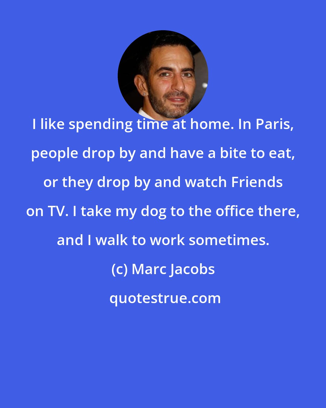 Marc Jacobs: I like spending time at home. In Paris, people drop by and have a bite to eat, or they drop by and watch Friends on TV. I take my dog to the office there, and I walk to work sometimes.