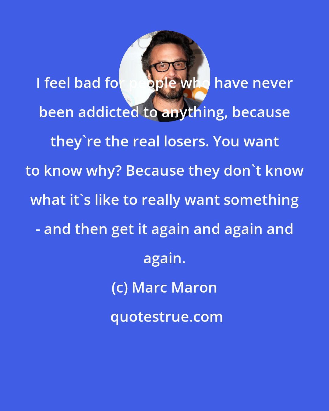 Marc Maron: I feel bad for people who have never been addicted to anything, because they're the real losers. You want to know why? Because they don't know what it's like to really want something - and then get it again and again and again.