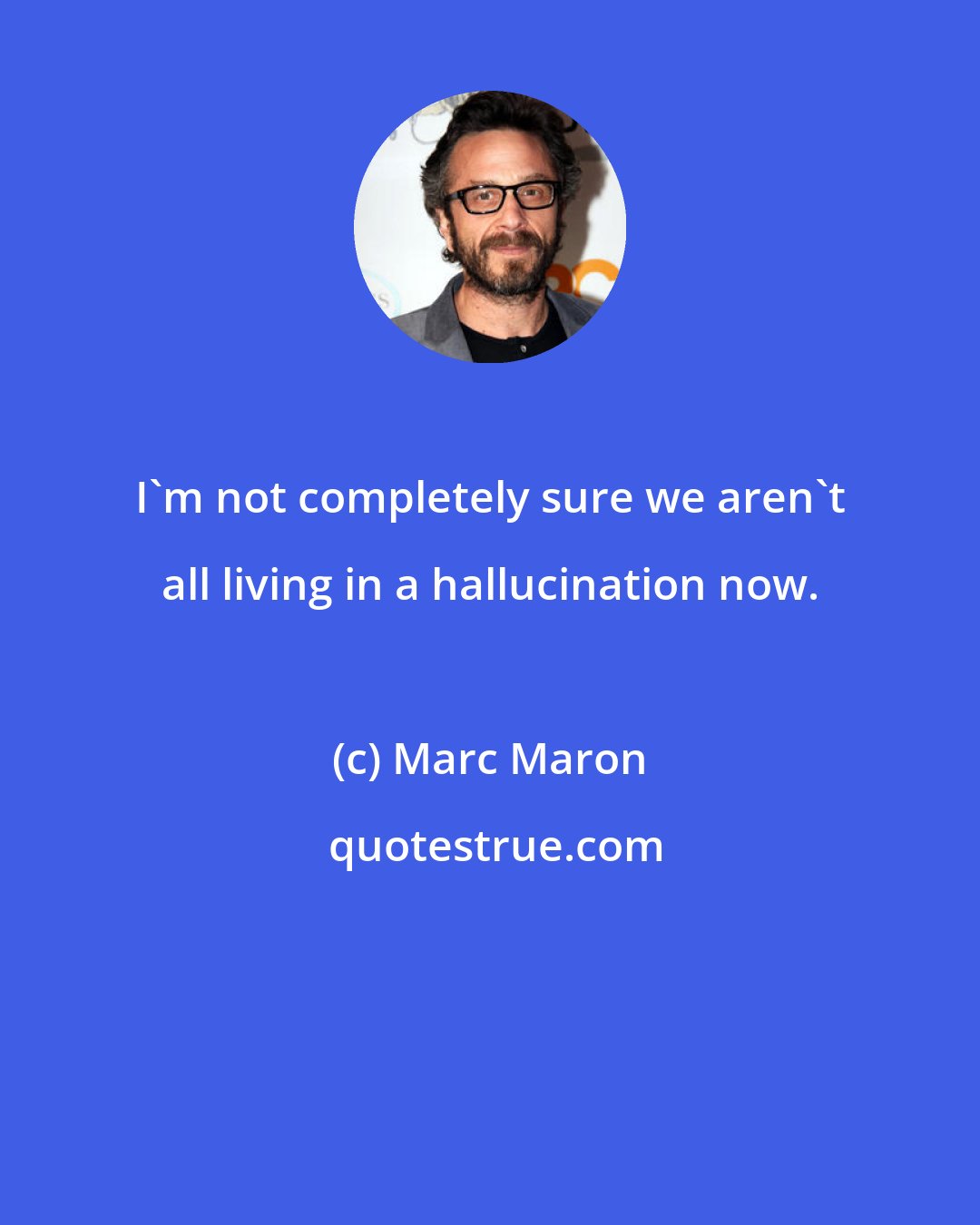 Marc Maron: I'm not completely sure we aren't all living in a hallucination now.
