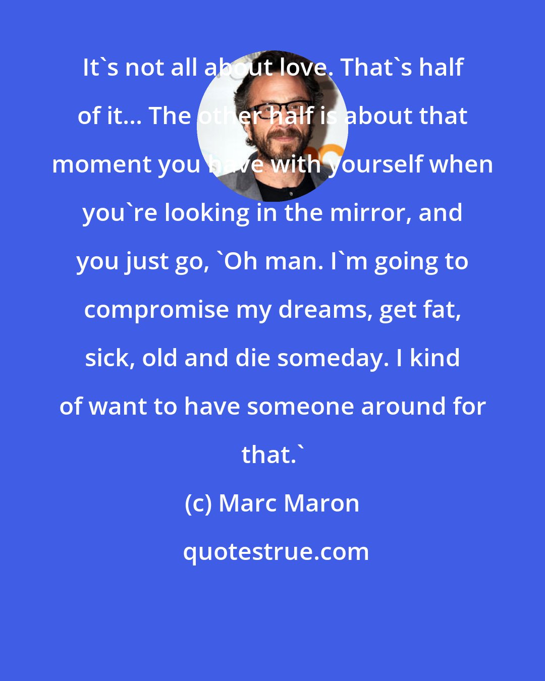 Marc Maron: It's not all about love. That's half of it... The other half is about that moment you have with yourself when you're looking in the mirror, and you just go, 'Oh man. I'm going to compromise my dreams, get fat, sick, old and die someday. I kind of want to have someone around for that.'