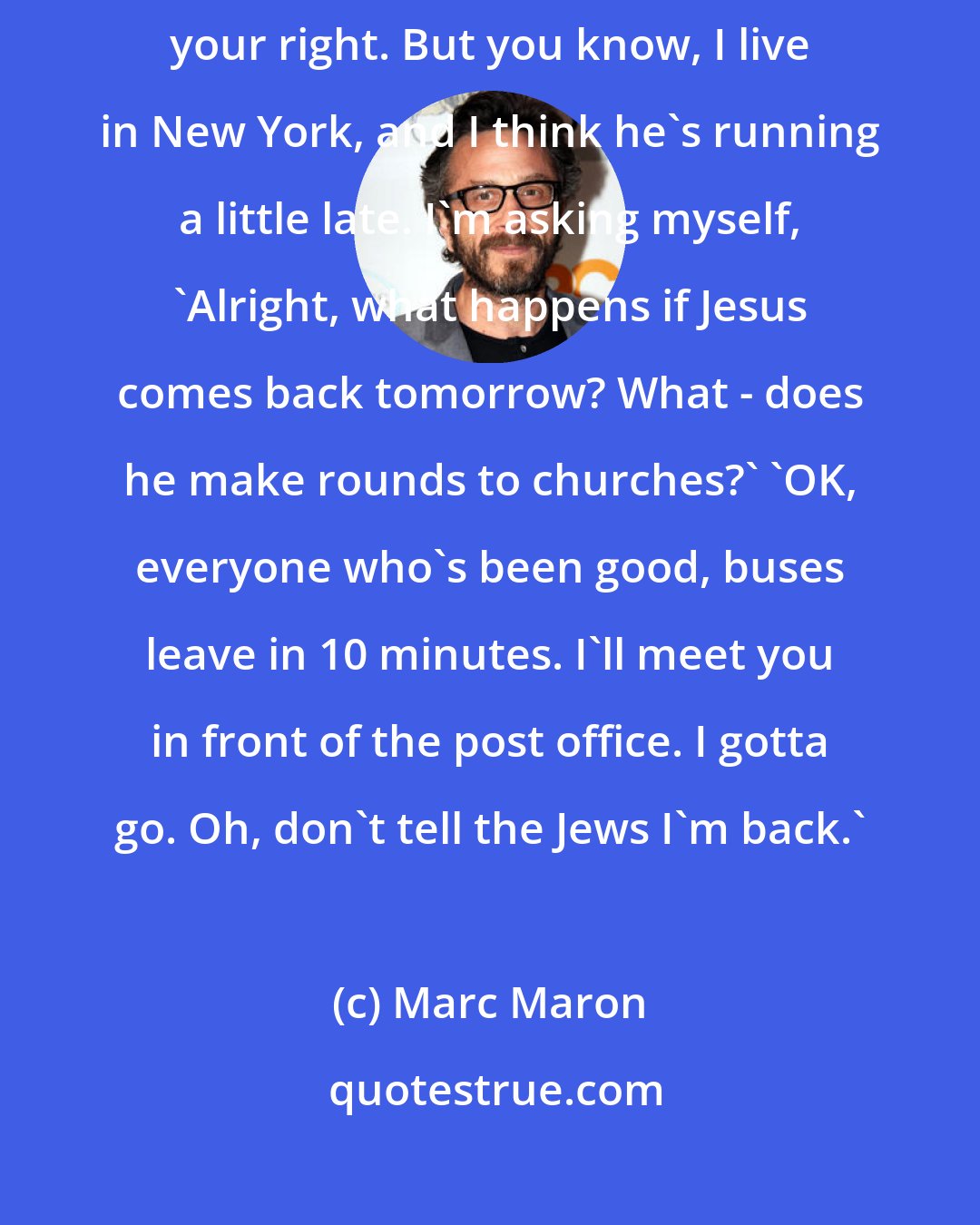 Marc Maron: A lot of people think that Jesus is coming back. That's fine, it's your right. But you know, I live in New York, and I think he's running a little late. I'm asking myself, 'Alright, what happens if Jesus comes back tomorrow? What - does he make rounds to churches?' 'OK, everyone who's been good, buses leave in 10 minutes. I'll meet you in front of the post office. I gotta go. Oh, don't tell the Jews I'm back.'