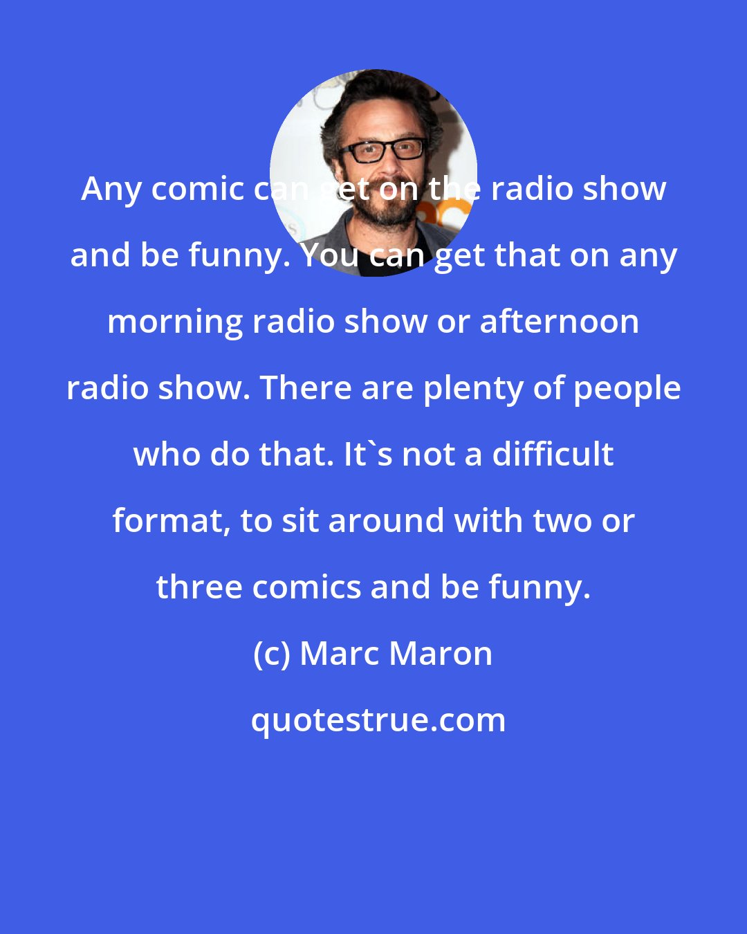 Marc Maron: Any comic can get on the radio show and be funny. You can get that on any morning radio show or afternoon radio show. There are plenty of people who do that. It's not a difficult format, to sit around with two or three comics and be funny.