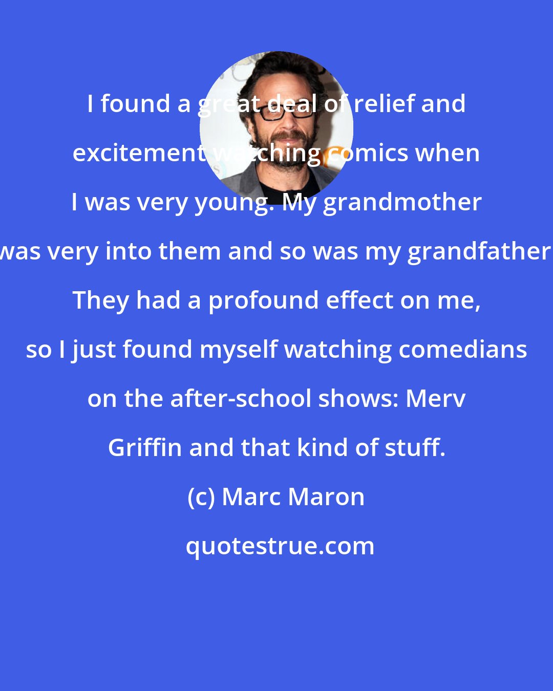 Marc Maron: I found a great deal of relief and excitement watching comics when I was very young. My grandmother was very into them and so was my grandfather. They had a profound effect on me, so I just found myself watching comedians on the after-school shows: Merv Griffin and that kind of stuff.