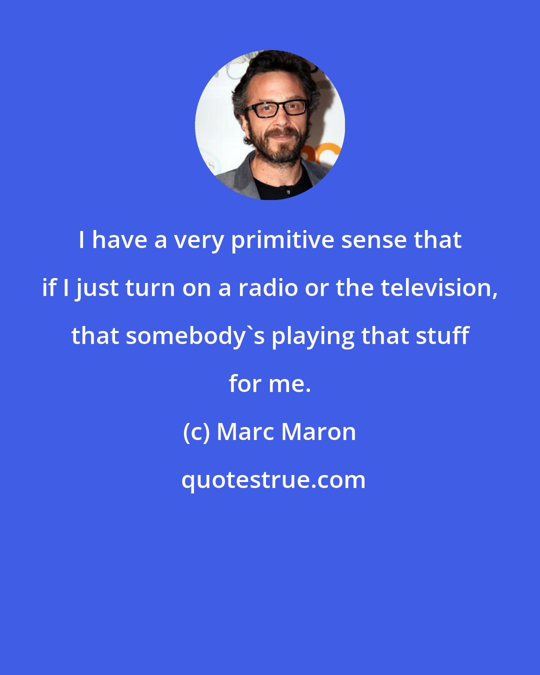 Marc Maron: I have a very primitive sense that if I just turn on a radio or the television, that somebody's playing that stuff for me.