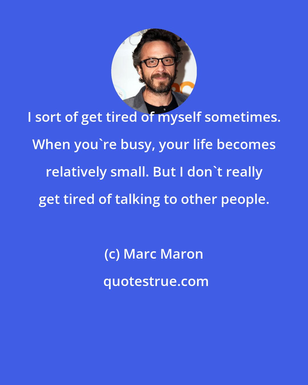 Marc Maron: I sort of get tired of myself sometimes. When you're busy, your life becomes relatively small. But I don't really get tired of talking to other people.