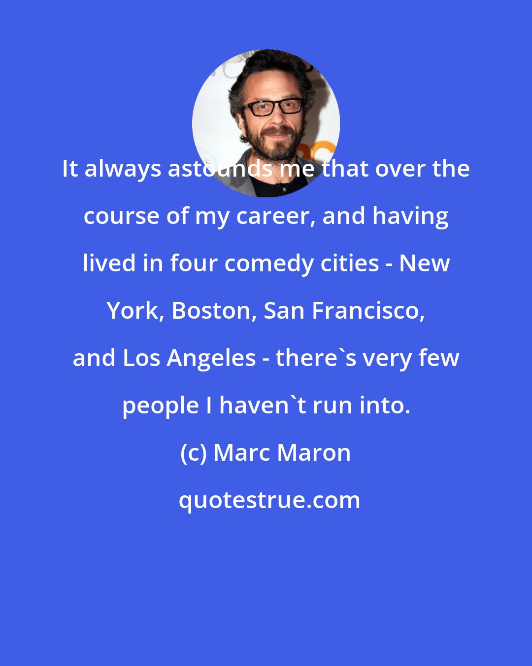 Marc Maron: It always astounds me that over the course of my career, and having lived in four comedy cities - New York, Boston, San Francisco, and Los Angeles - there's very few people I haven't run into.