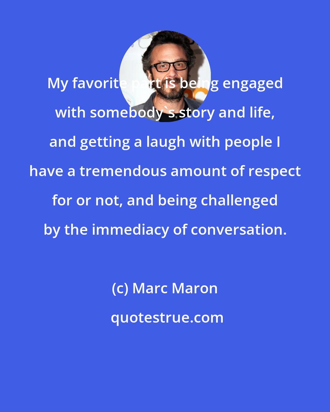 Marc Maron: My favorite part is being engaged with somebody's story and life, and getting a laugh with people I have a tremendous amount of respect for or not, and being challenged by the immediacy of conversation.