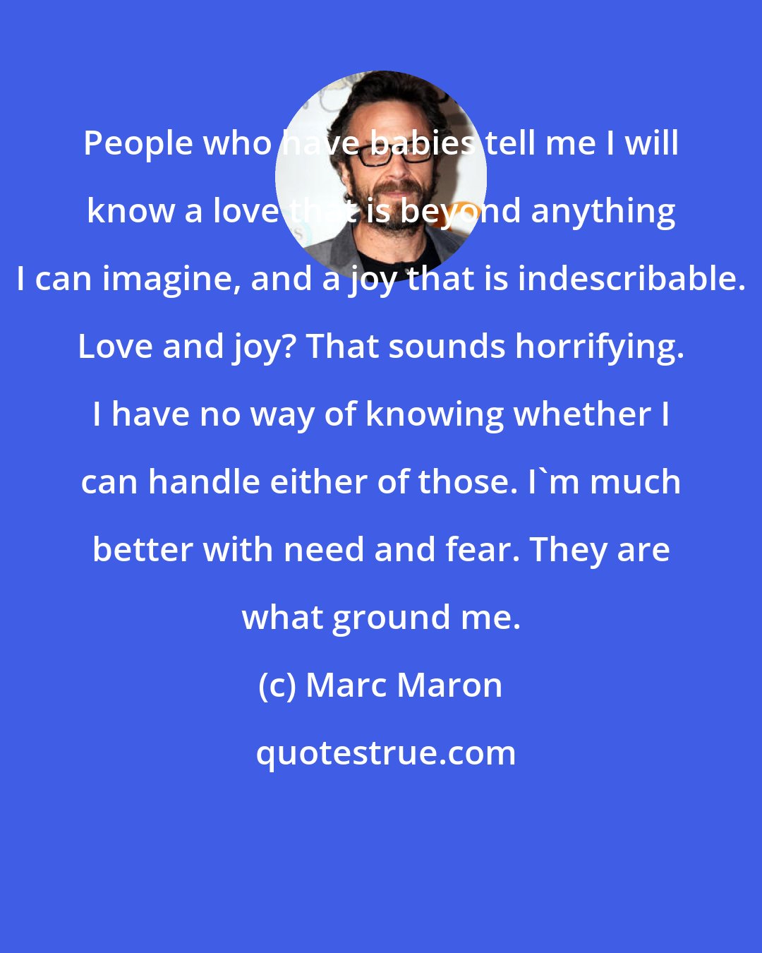 Marc Maron: People who have babies tell me I will know a love that is beyond anything I can imagine, and a joy that is indescribable. Love and joy? That sounds horrifying. I have no way of knowing whether I can handle either of those. I'm much better with need and fear. They are what ground me.