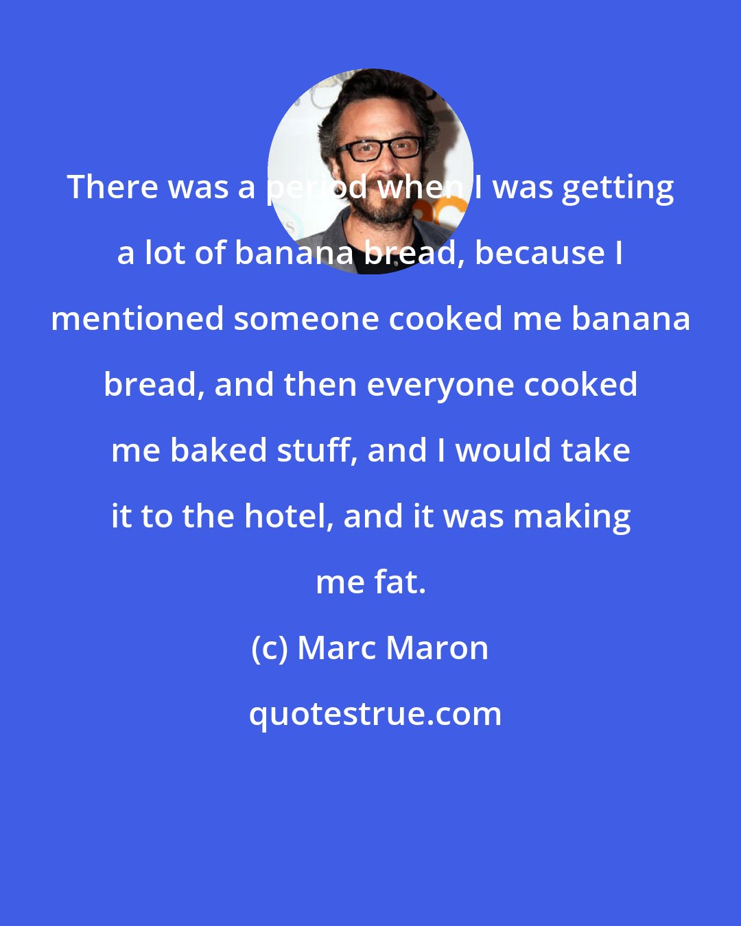 Marc Maron: There was a period when I was getting a lot of banana bread, because I mentioned someone cooked me banana bread, and then everyone cooked me baked stuff, and I would take it to the hotel, and it was making me fat.