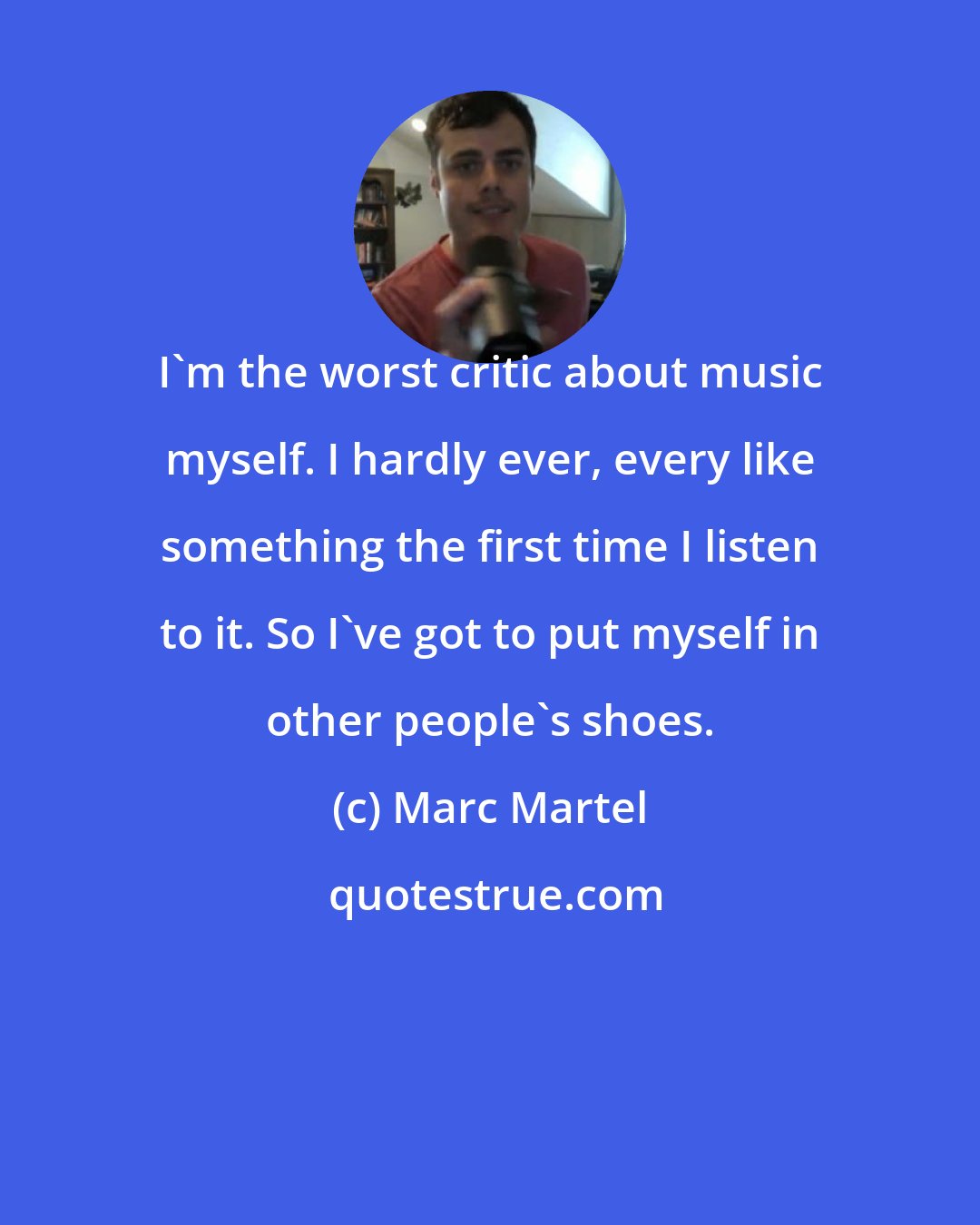 Marc Martel: I'm the worst critic about music myself. I hardly ever, every like something the first time I listen to it. So I've got to put myself in other people's shoes.