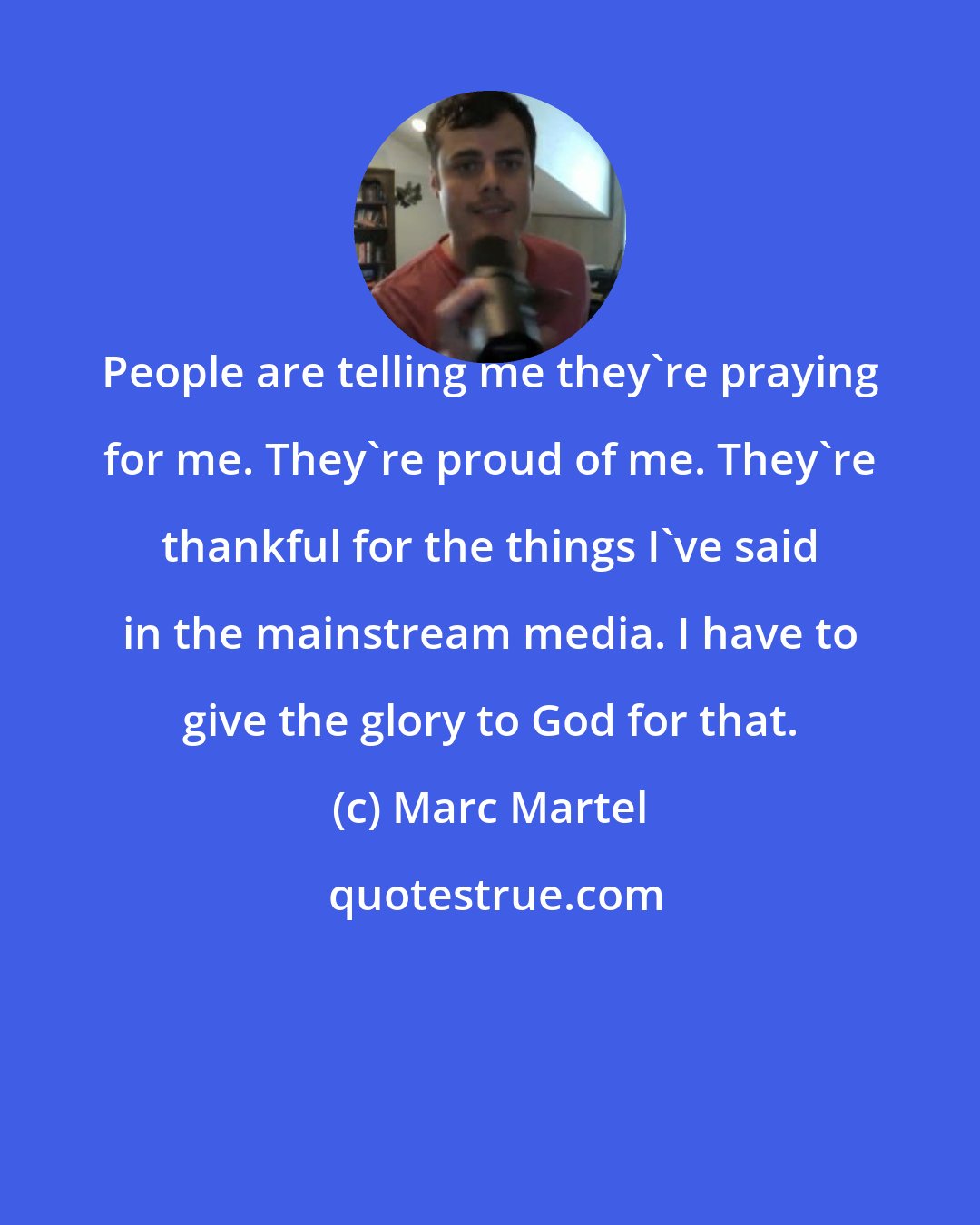 Marc Martel: People are telling me they're praying for me. They're proud of me. They're thankful for the things I've said in the mainstream media. I have to give the glory to God for that.